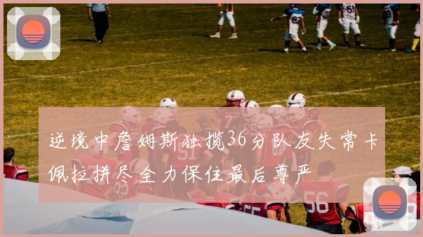 逆境中詹姆斯独揽36分队友失常卡佩拉拼尽全力保住最后尊严