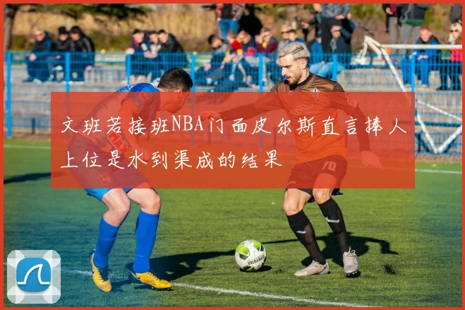 文班若接班NBA门面皮尔斯直言捧人上位是水到渠成的结果