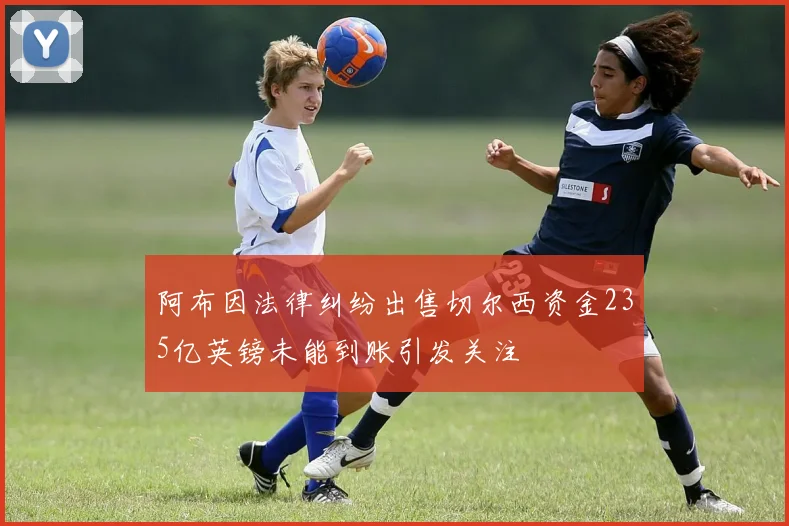阿布因法律纠纷出售切尔西资金235亿英镑未能到账引发关注