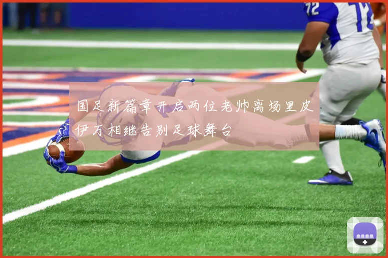 国足新篇章开启两位老帅离场里皮伊万相继告别足球舞台