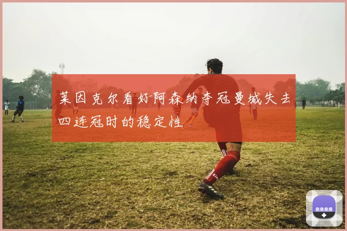 莱因克尔看好阿森纳夺冠曼城失去四连冠时的稳定性