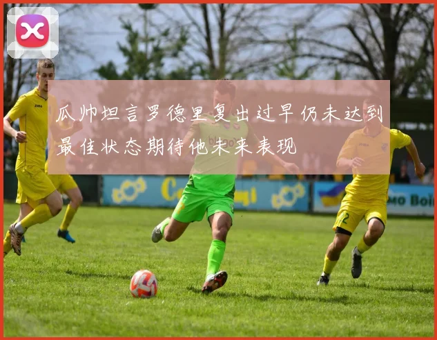 瓜帅坦言罗德里复出过早仍未达到最佳状态期待他未来表现