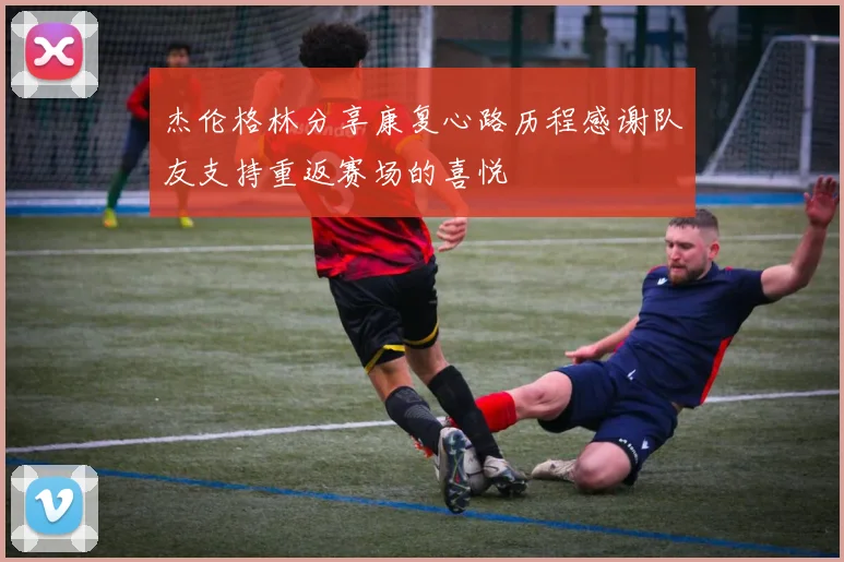 杰伦格林分享康复心路历程感谢队友支持重返赛场的喜悦