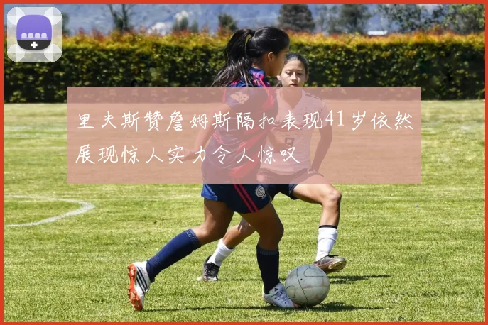 里夫斯赞詹姆斯隔扣表现41岁依然展现惊人实力令人惊叹