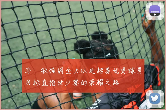 浮嶋敏强调全力以赴招募优秀球员目标直指世少赛的荣耀之路