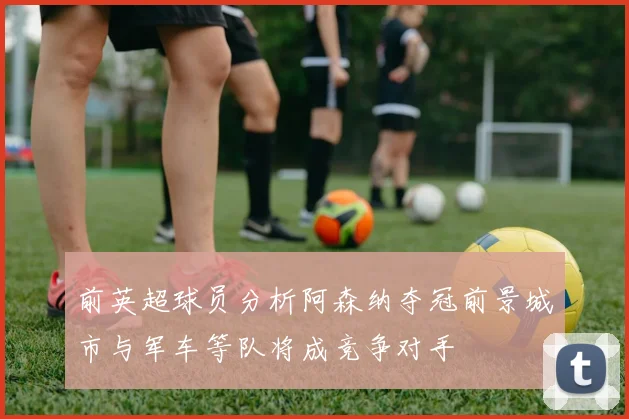 前英超球员分析阿森纳夺冠前景城市与军车等队将成竞争对手