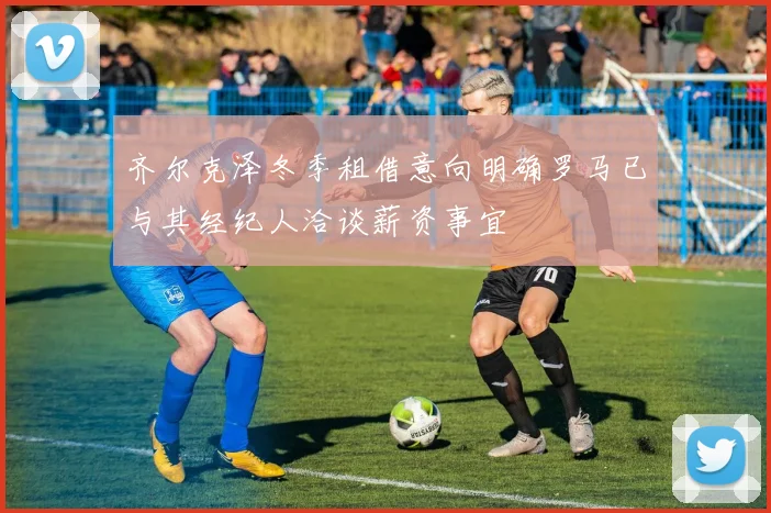 齐尔克泽冬季租借意向明确罗马已与其经纪人洽谈薪资事宜