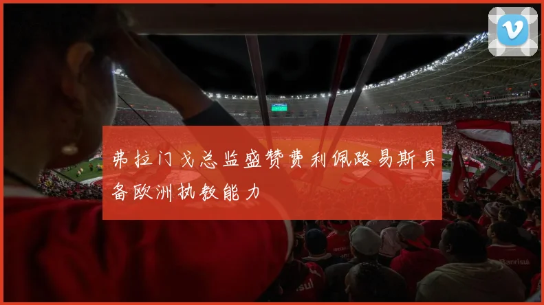弗拉门戈总监盛赞费利佩路易斯具备欧洲执教能力