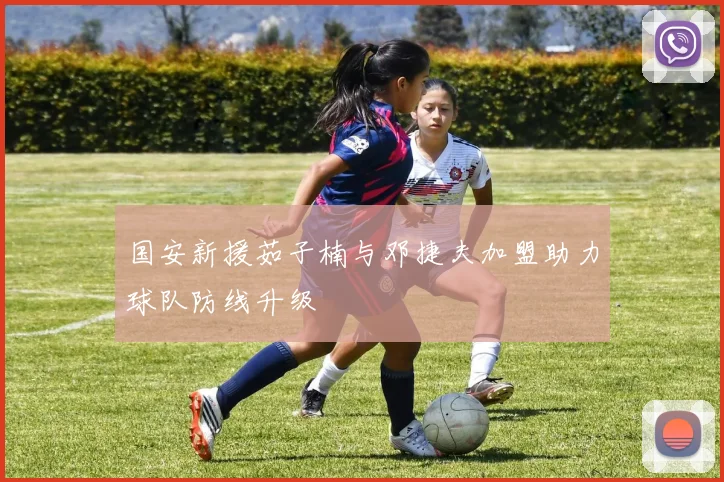 国安新援茹子楠与邓捷夫加盟助力球队防线升级
