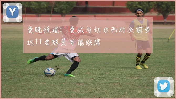 曼晚报道：曼城与切尔西对决前多达11名球员可能缺席