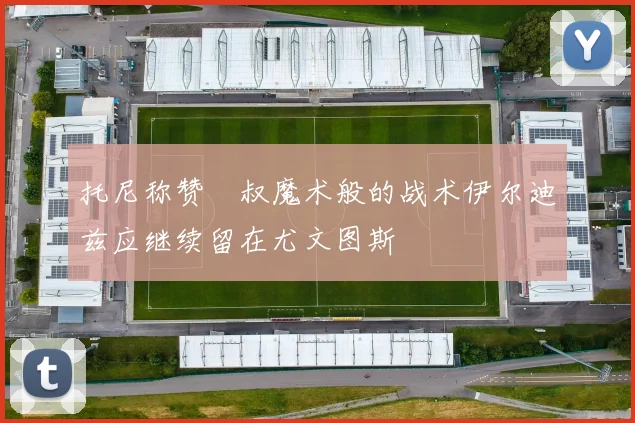 托尼称赞囧叔魔术般的战术伊尔迪兹应继续留在尤文图斯
