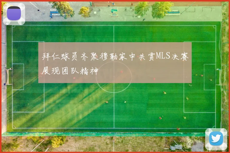 拜仁球员齐聚穆勒家中共赏MLS决赛展现团队精神