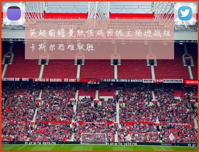 英超前瞻曼联伤病困扰主场迎战纽卡斯尔恐难取胜