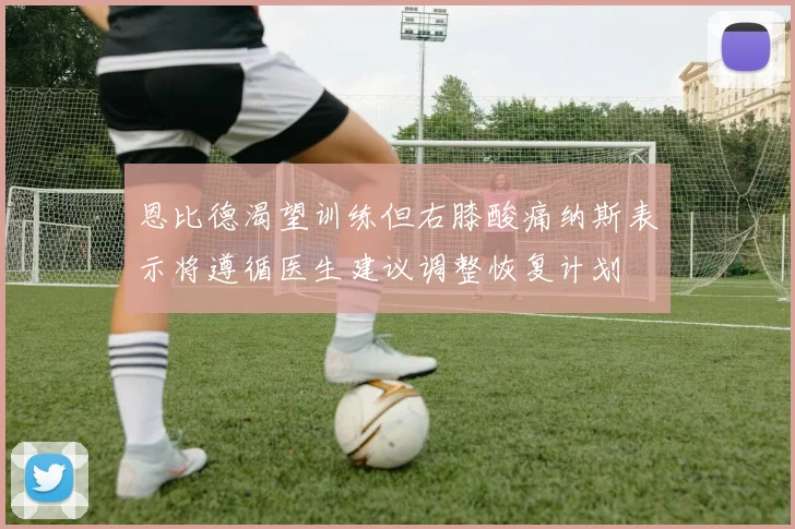恩比德渴望训练但右膝酸痛纳斯表示将遵循医生建议调整恢复计划
