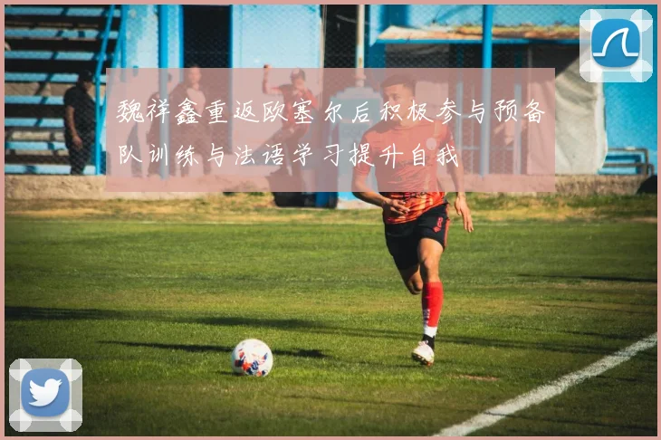 魏祥鑫重返欧塞尔后积极参与预备队训练与法语学习提升自我