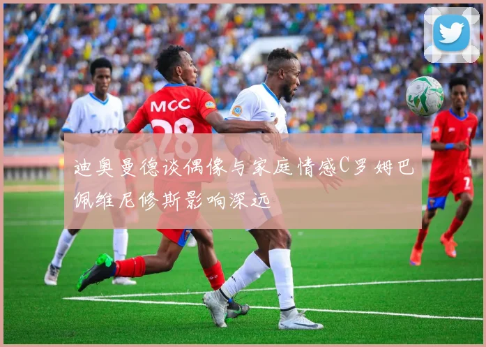 迪奥曼德谈偶像与家庭情感C罗姆巴佩维尼修斯影响深远