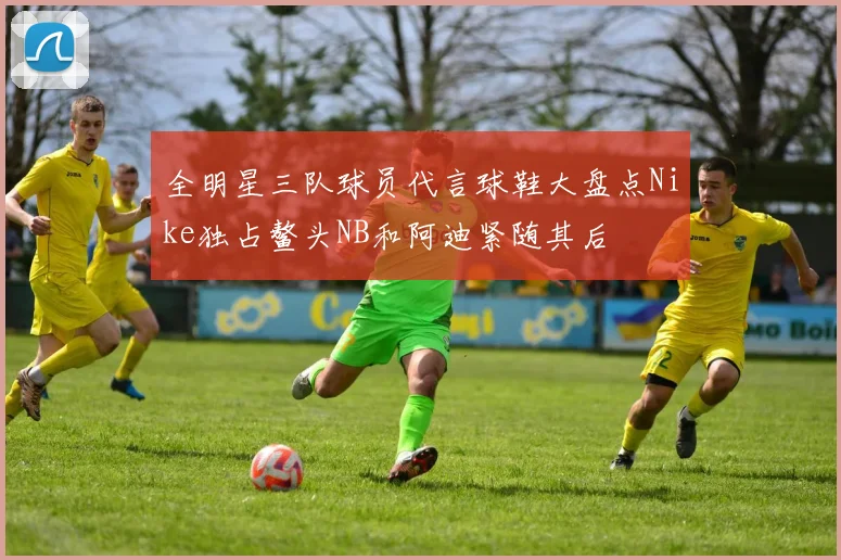 全明星三队球员代言球鞋大盘点Nike独占鳌头NB和阿迪紧随其后