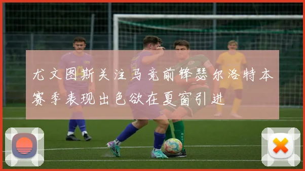 尤文图斯关注马竞前锋瑟尔洛特本赛季表现出色欲在夏窗引进