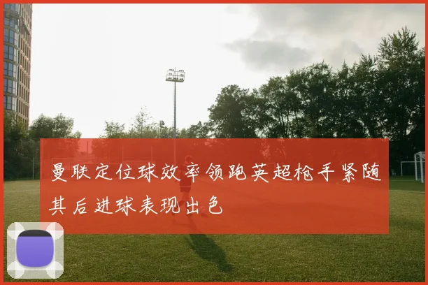 曼联定位球效率领跑英超枪手紧随其后进球表现出色