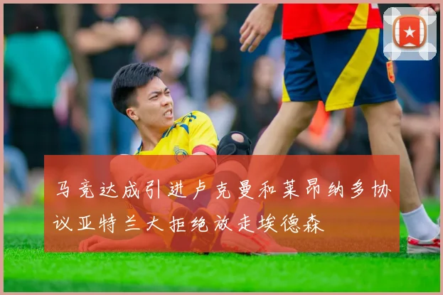 马竞达成引进卢克曼和莱昂纳多协议亚特兰大拒绝放走埃德森