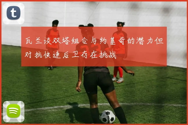 瓦兰谈双塔组合与约基奇的潜力但对抗快速后卫存在挑战